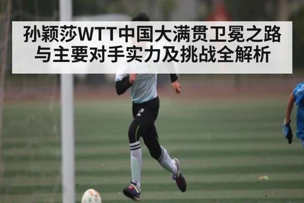 孙颖莎WTT中国大满贯卫冕之路与主要对手实力及挑战全解析