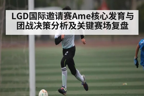LGD国际邀请赛Ame核心发育与团战决策分析及关键赛场复盘